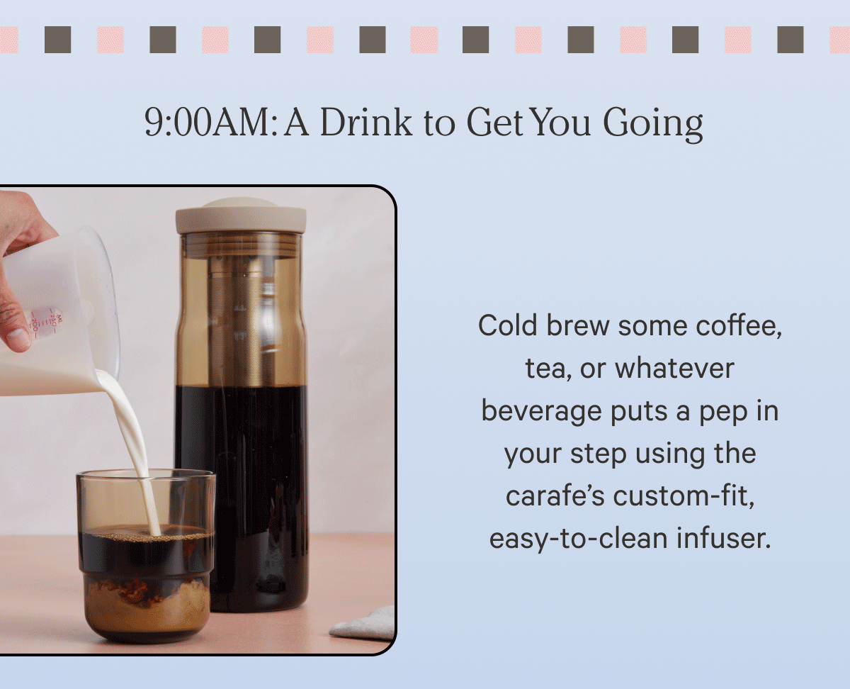 9:00 AM A drink to get you going | Cold brew some coffee, tea or whatever beverage pups a pep in your step using the carafe's custom-fit, easy-to-clean infuser.