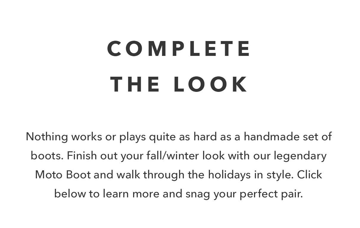 Complete The Look  Nothing works or plays quite as hard as a handmade set of boots. Finish out your fall/winter look with our legendary Moto Boot and walk through the holidays in style. Click below to learn more and snag your perfect pair. 
