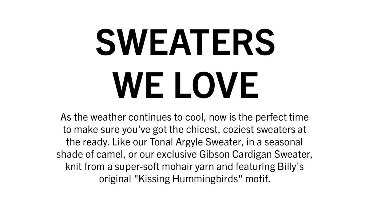 As the weather continues to cool, now is the perfect time to make sure you've got the chicest, coziest sweaters at the ready. Like our Tonal Argyle Sweater, in a seasonal shade of camel, or our exclusive Gibson Cardigan Sweater, knit from a super-soft mohair yarn and featuring Billy's original "Kissing Hummingbirds" motif. 