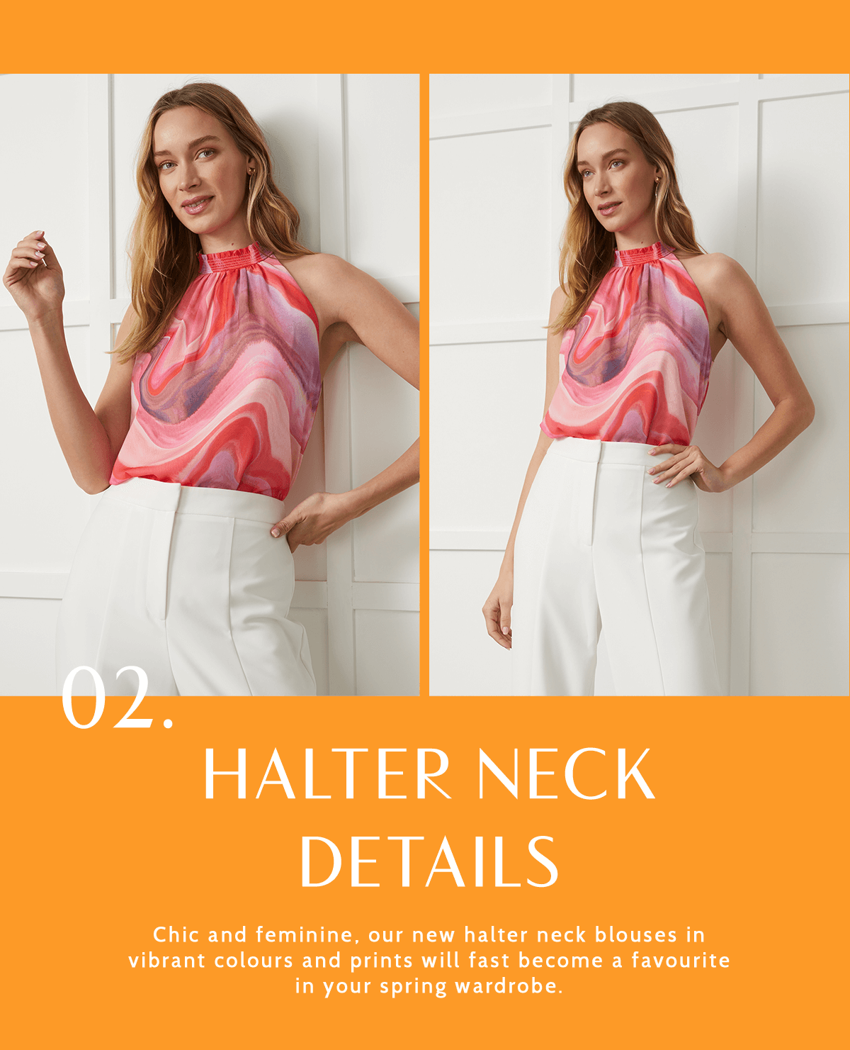 Halter neck details Chic and feminine, our new halter neck blouses in vibrant colours and prints will fast become a favourite in your spring wardrobe. 