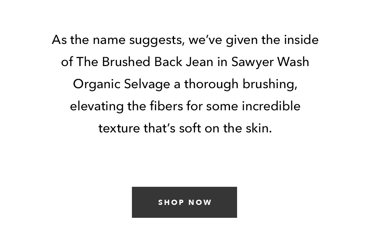 As the name suggests, we’ve given the inside of The Brushed Back Jean in Sawyer Wash Organic Selvage a thorough brushing, elevating the fibers for some incredible texture that’s soft on the skin. 