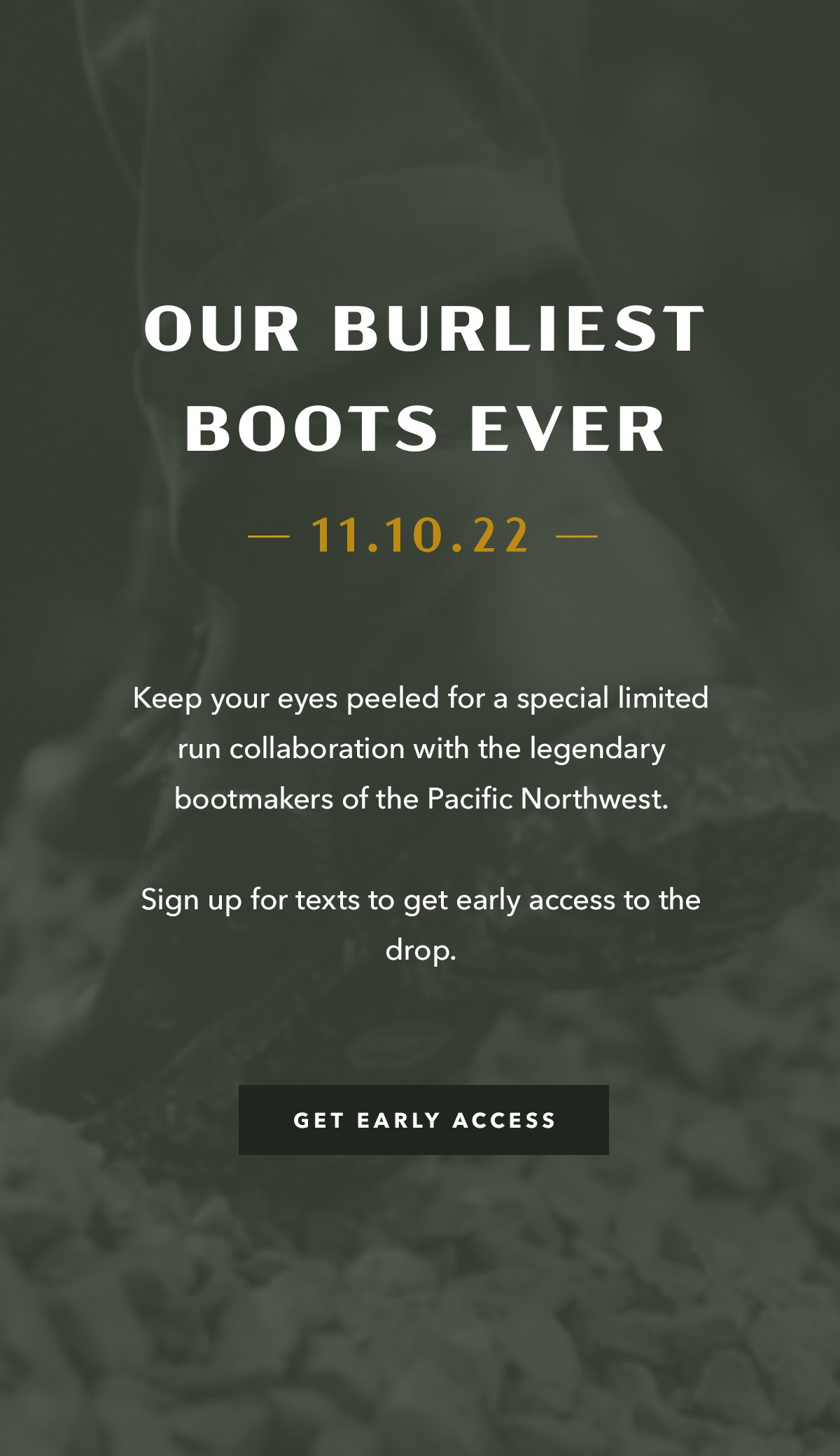 Our Burliest Boots Ever  Keep your eyes peeled for a special limited run collaboration with some of our buddies and legendary bootmakers in the Pacific Northwest. Sign up for texts to get early access to the drop.