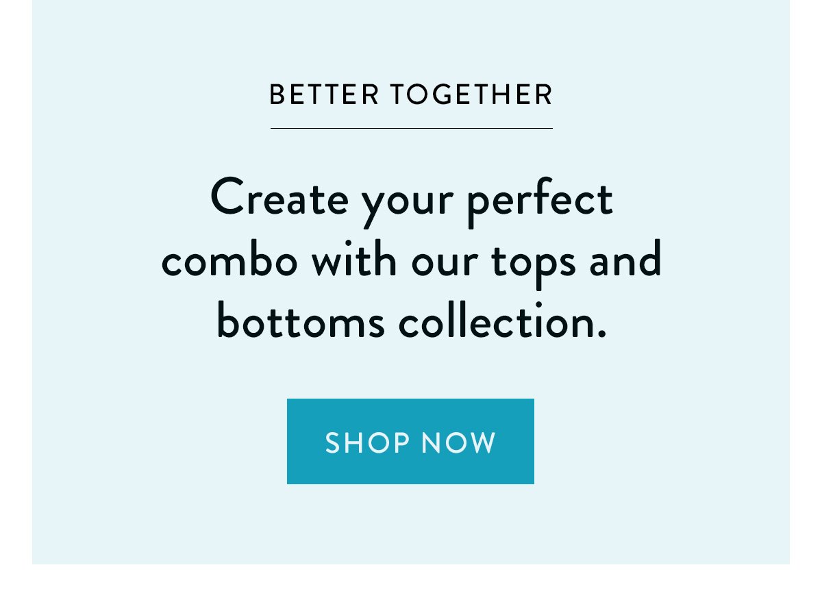 BETTER TOGETHER / Create your perfect combo with our tops and bottoms collection. / Shop Now