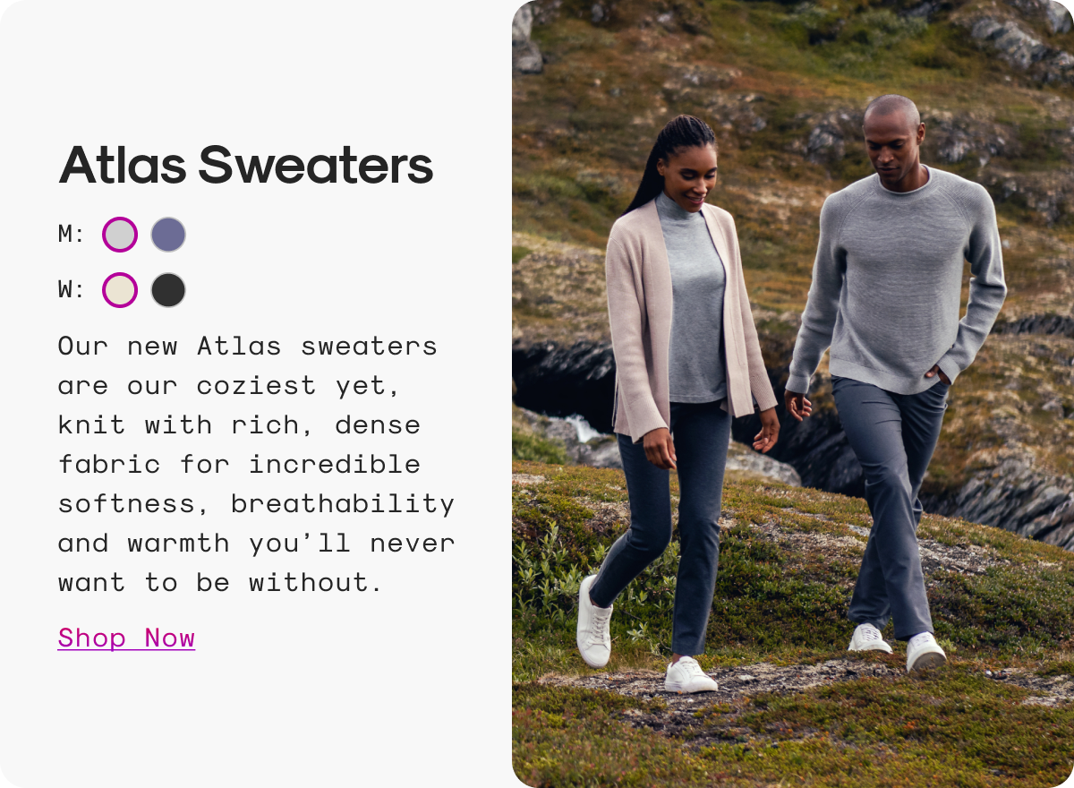 Atlas Sweaters: Our new Atlas sweaters are our coziest yet, knit with rich, dense fabric for incredible softness, breathability and warmth you’ll never want to be without.