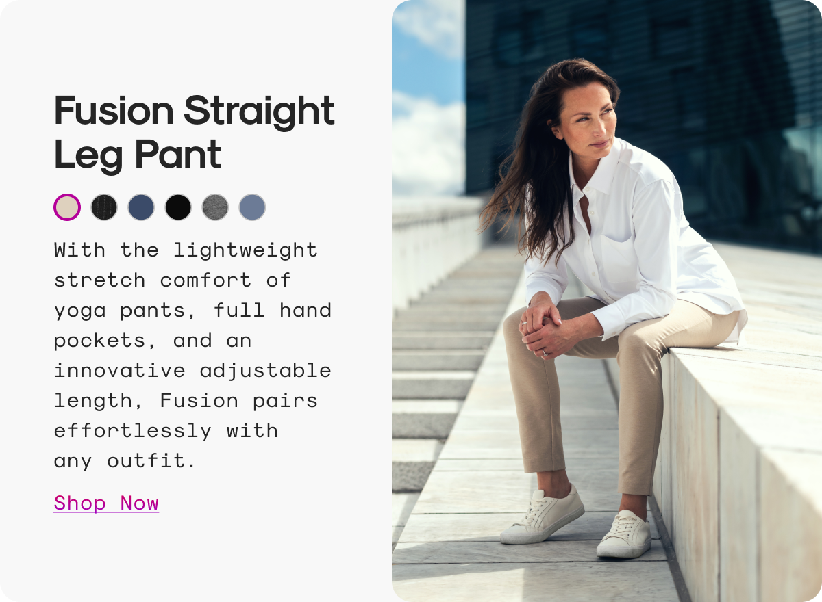 Fusion Straight Leg Pant: With the lightweight stretch comfort of yoga pants, full hand pockets, and an innovative adjustable length, Fusion pairs effortlessly with any outfit.