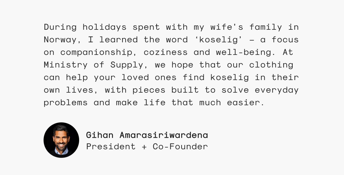 During holidays spent with my wife’s family in Norway, I learned the word ‘koselig’ — a focus on companionship, coziness and well-being. At Ministry of Supply, we hope that our clothing can help your loved ones find koselig in their own lives, with pieces built to solve everyday problems and make life that much easier. - Gihan Amarasiriwardena, President + Co-Founder