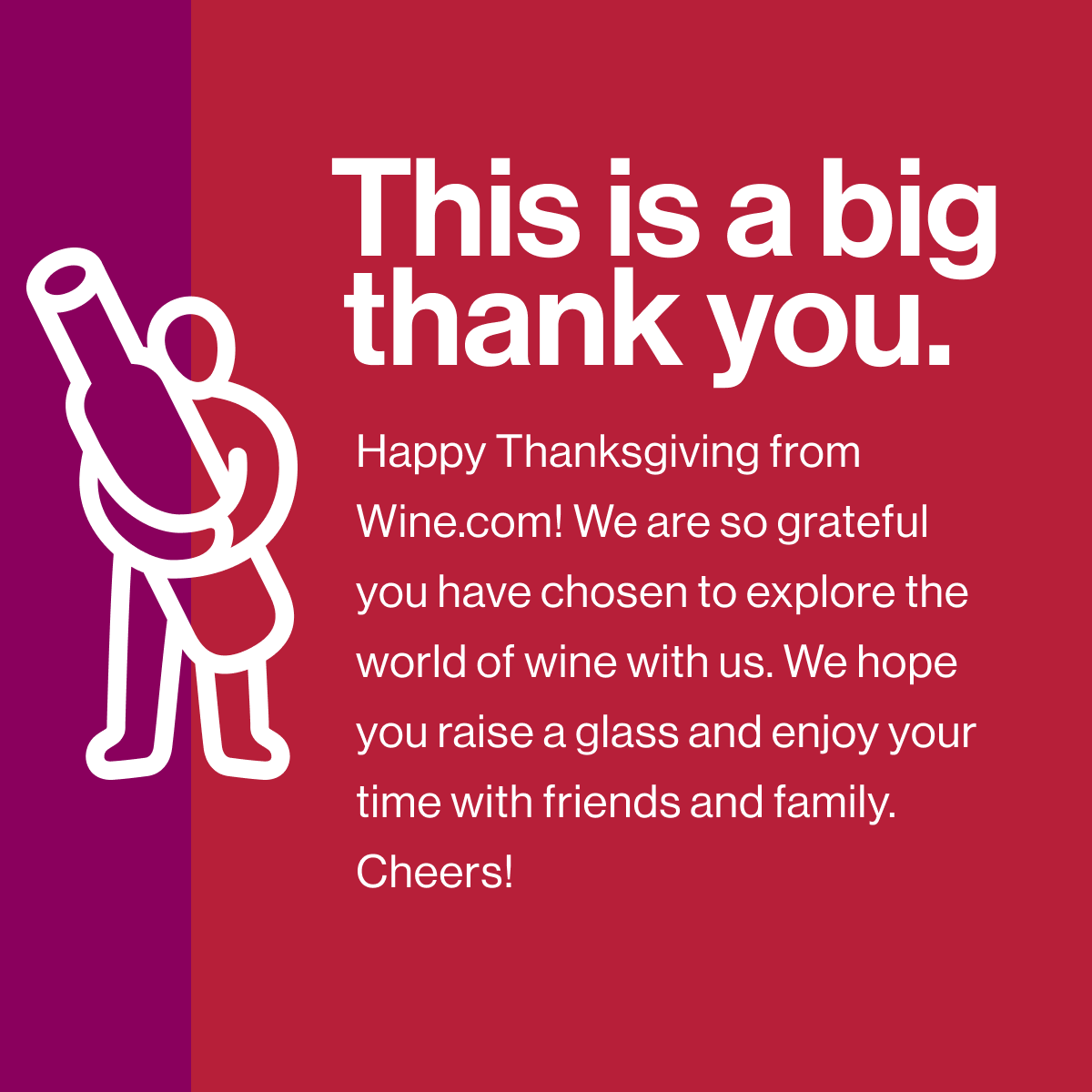 This is a big thank you. Happy Thanksgiving from Wine.com! We are so grateful you have chosen to explore the world of wine with us. We hope you raise a glass and enjoy your time with friends and family. Cheers!