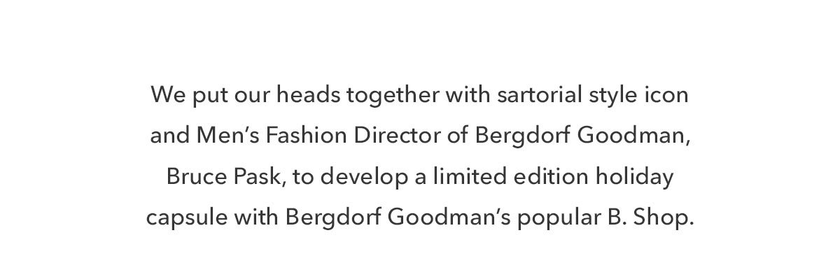 We put our heads together with sartorial style icon and Men’s Fashion Director of Bergdorf Goodman, Bruce Pask, to develop a limited edition holiday capsule with Bergdorf Goodman’s popular B. Shop.