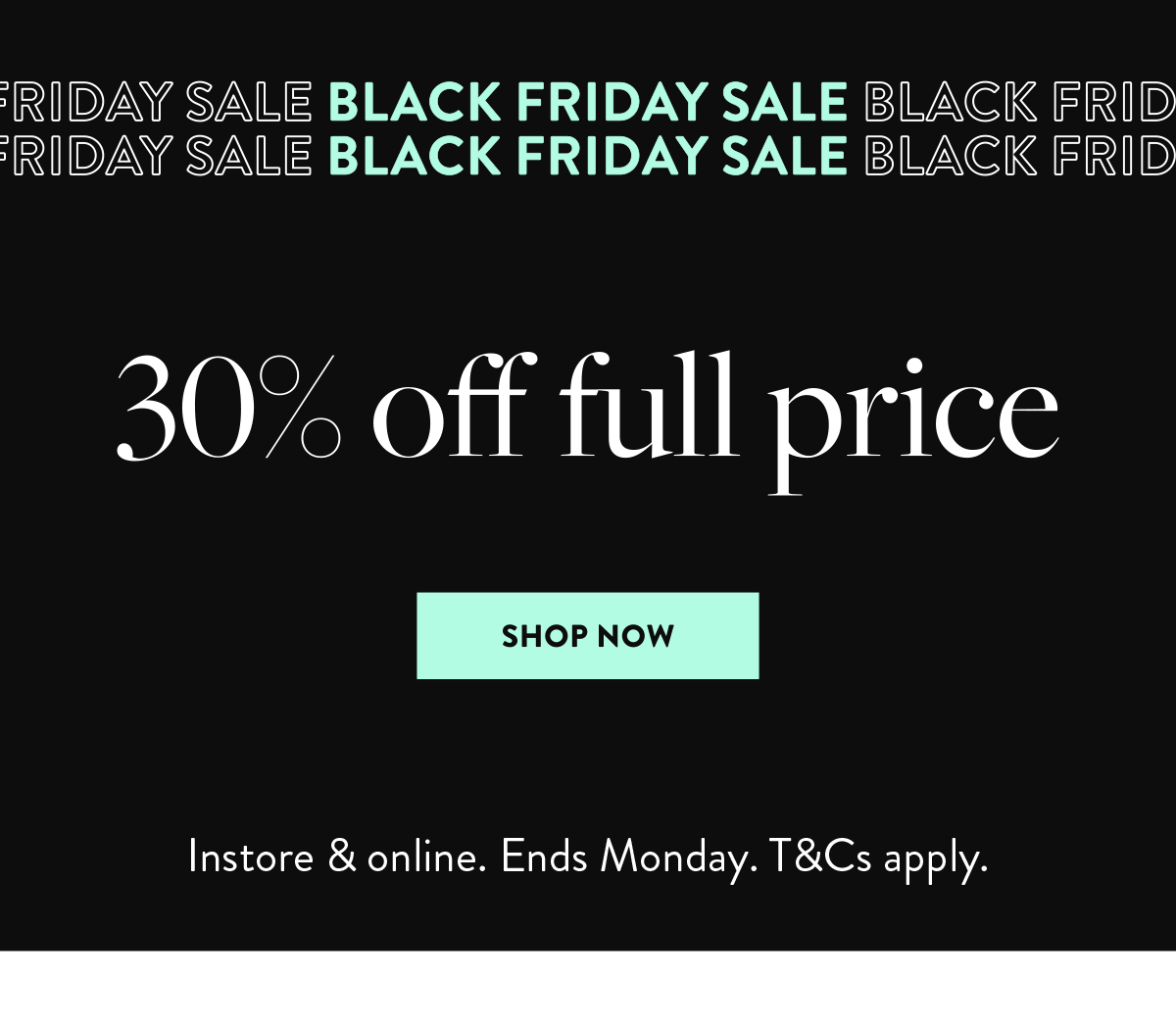 30% off full price   SHOP NOW   Instore & online. Ends Monday. T&Cs apply.