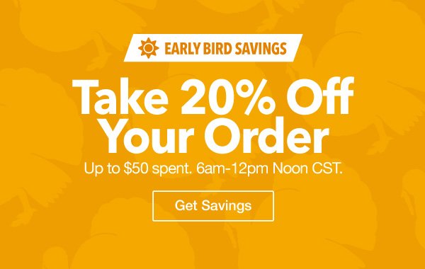 Early Bird Savings - 20% Off Your Order up to $50 spent