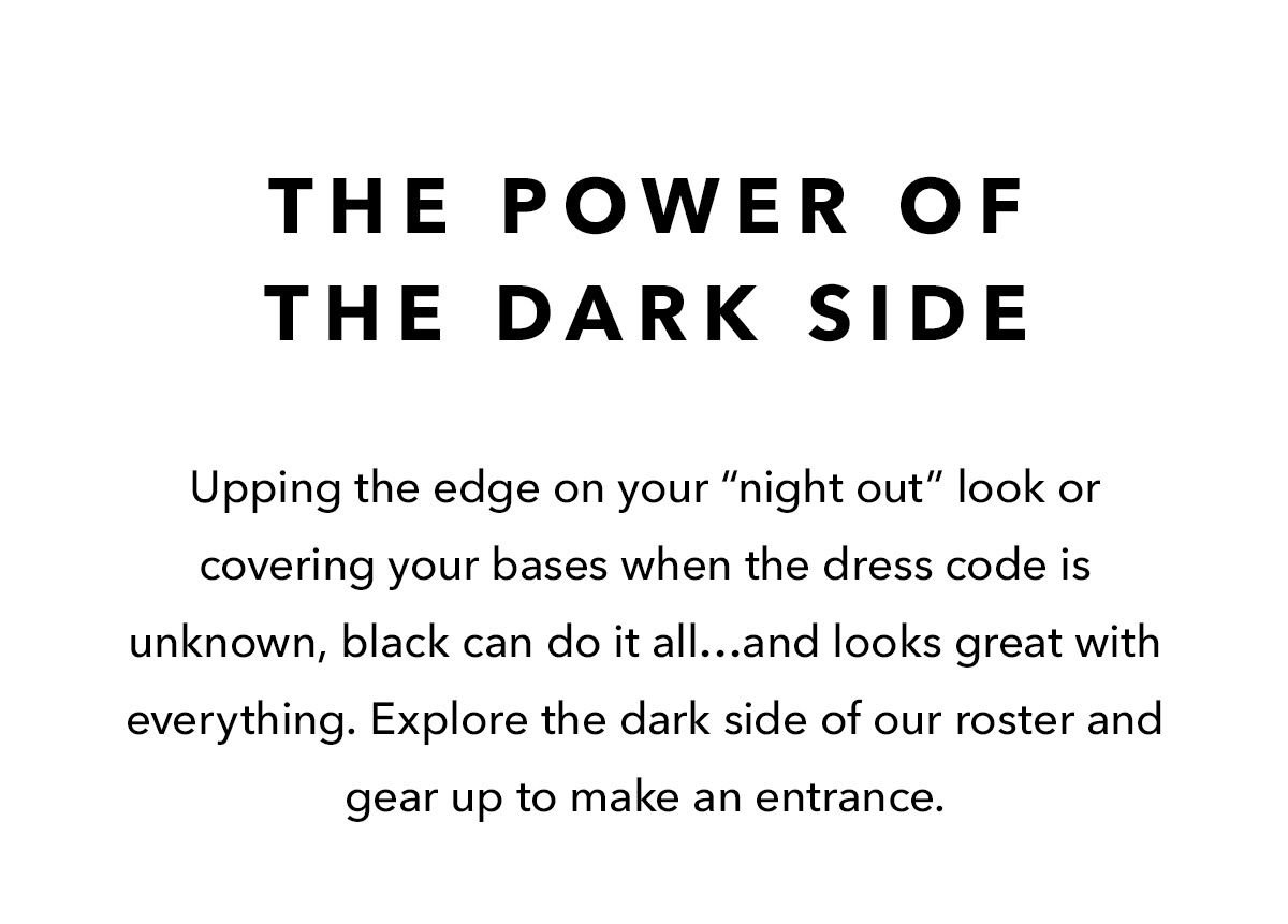 The Power Of The Dark Side: Upping the edge on your “night out” look or covering your bases when the dress code is unknown, black can do it all…and looks great with everything. Explore the dark side of our roster and gear up to make an entrance.