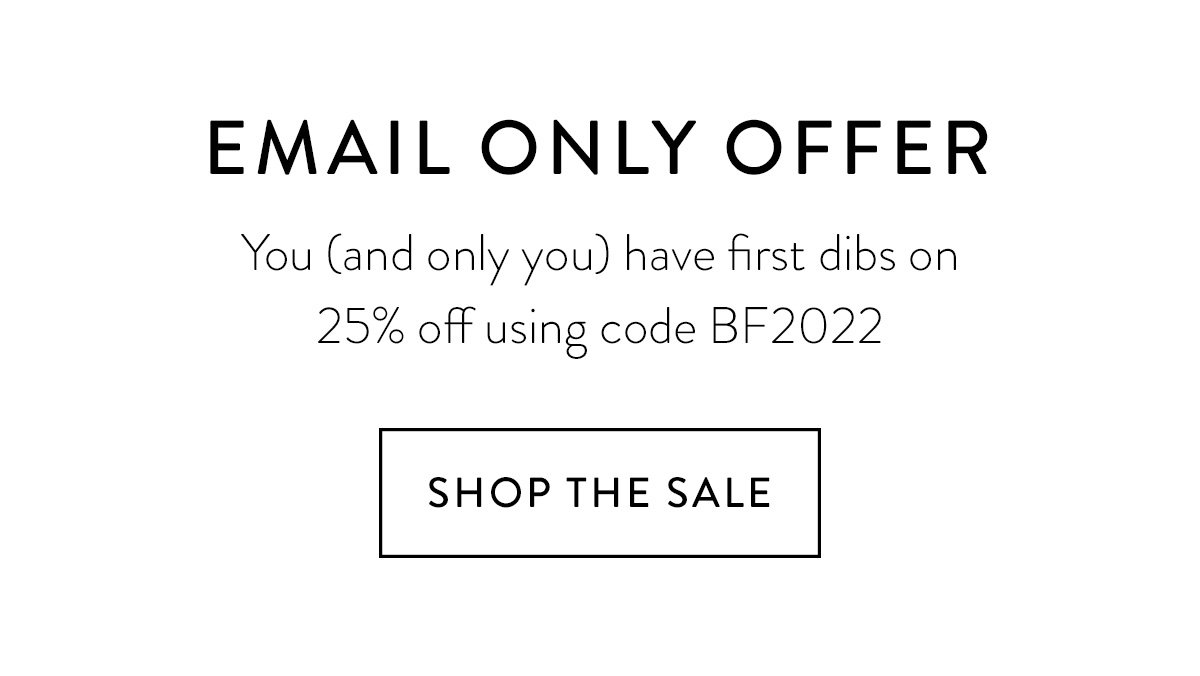 EMAIL ONLY OFFER / You (and only you) have first dibs on 25% off using code BF2022 / Shop the Sale