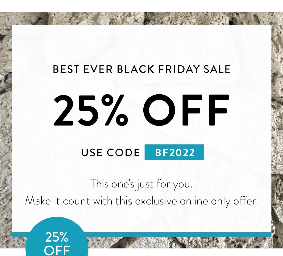 BEST EVER BLACK FRIDAY SALE / 25% OFF / USE CODE BF2022 / This one's just for you. Make it count with this exclusive online only offer.