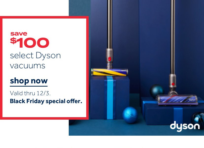 save $100 select Dyson Vacuums | Shop now Valid thru 12/3 Black Friday special offer.