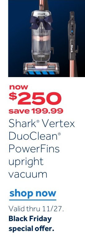 now $250 save 199.99 Shark Vertex DuoClean PowerFins upright vacuum | Shop now Valid thru 11/27. Black Friday special offer.