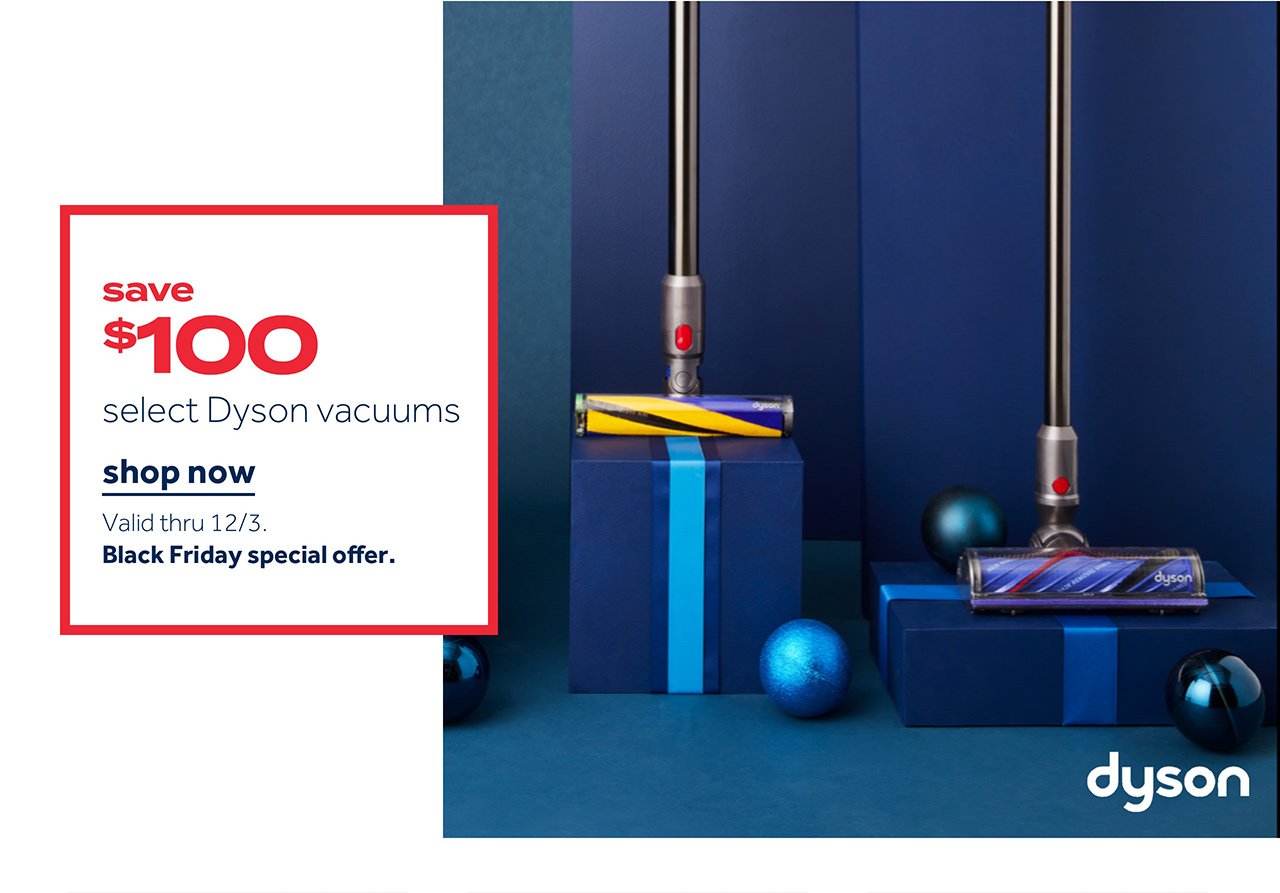save $100 select Dyson Vacuums | Shop now Valid thru 12/3 Black Friday special offer.