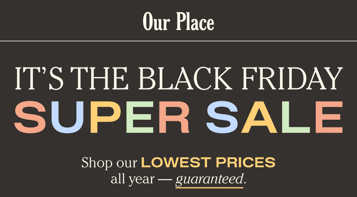 Our Place - Black Friday - It's the Black Friday Super Sale - Shop our Lowest Prices all year - guaranteed.