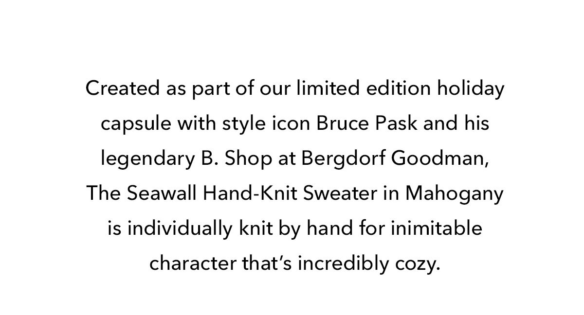 Created as part of our limited edition holiday capsule with style icon Bruce Pask and his legendary B. Shop at Bergdorf Goodman, The Seawall Hand-Knit Sweater in Mahogany is individually knit by hand for inimitable character that’s incredibly cozy. 