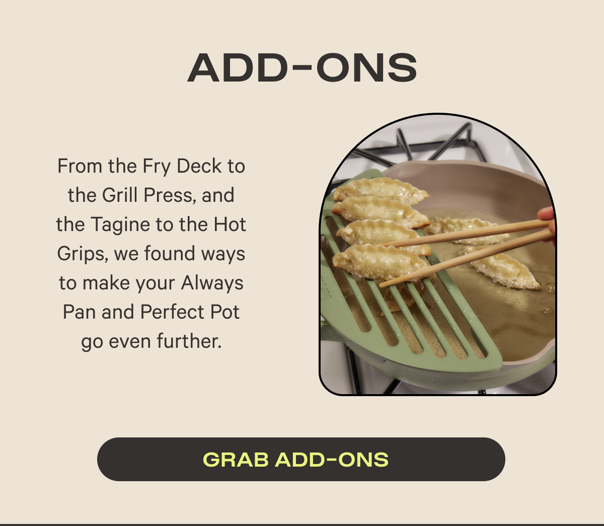 Add ons | From the Fry Deck to the Grill Press, and the Tagine to the Hot Grips, we found ways to make your Always Pan and Perfect Pot go even further.
