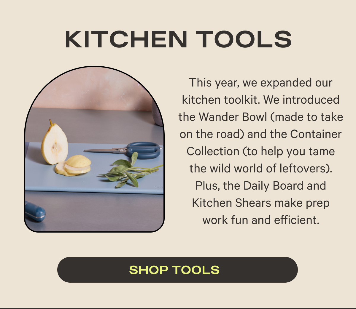 Kitchen Tools | This year, we expanded our kitchen toolkit. We introduced the Wander Bowl (made to take on the road) and the Container Collection (to help you tame the wild world of leftovers). Plus, the Daily Board and Kitchen Shears make prep work fun and efficient.