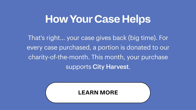 How Your Case Helps That's right... your case gives back (big time). For every case purchased, a portion is donated to our charity-of-the-month. LEARN MORE
