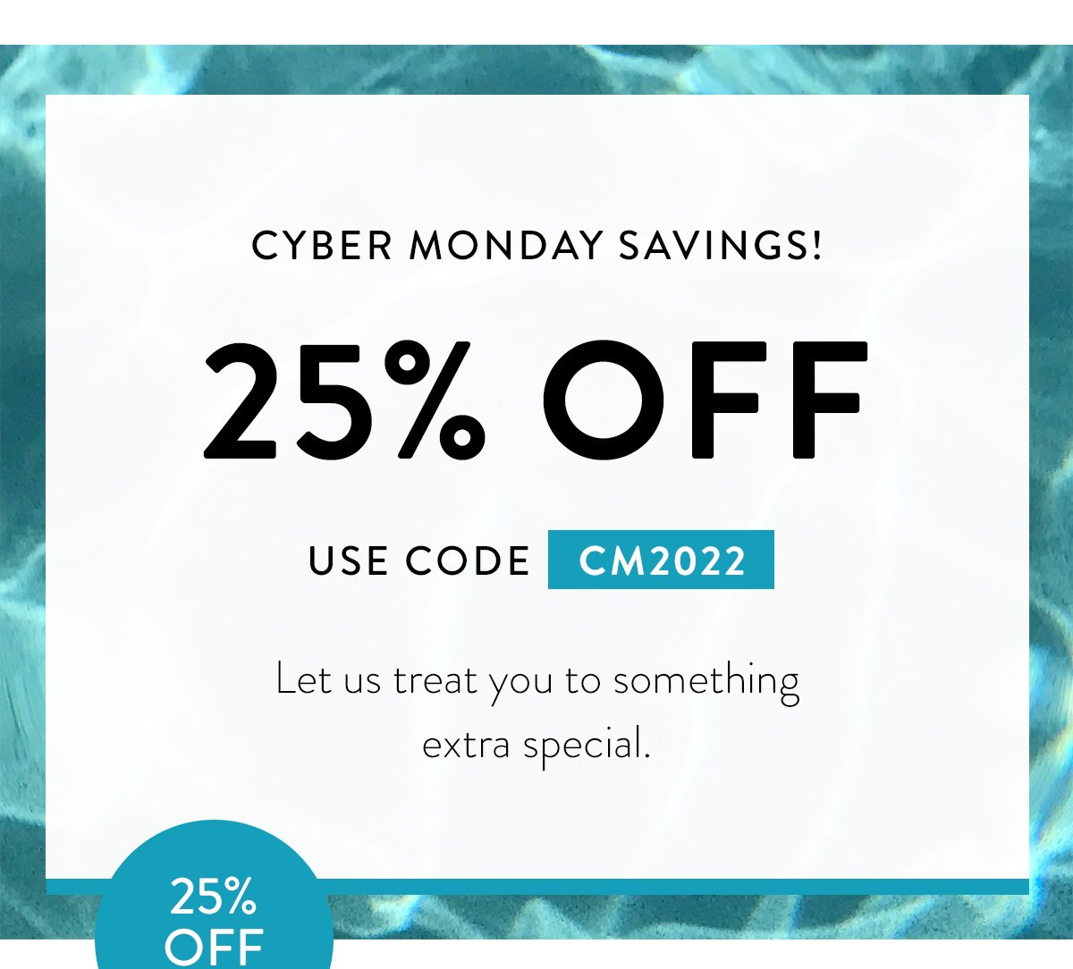 CYBER MONDAY SAVINGS! / 25% OFF / USE CODE CM2022 / Let us treat you to something extra special.