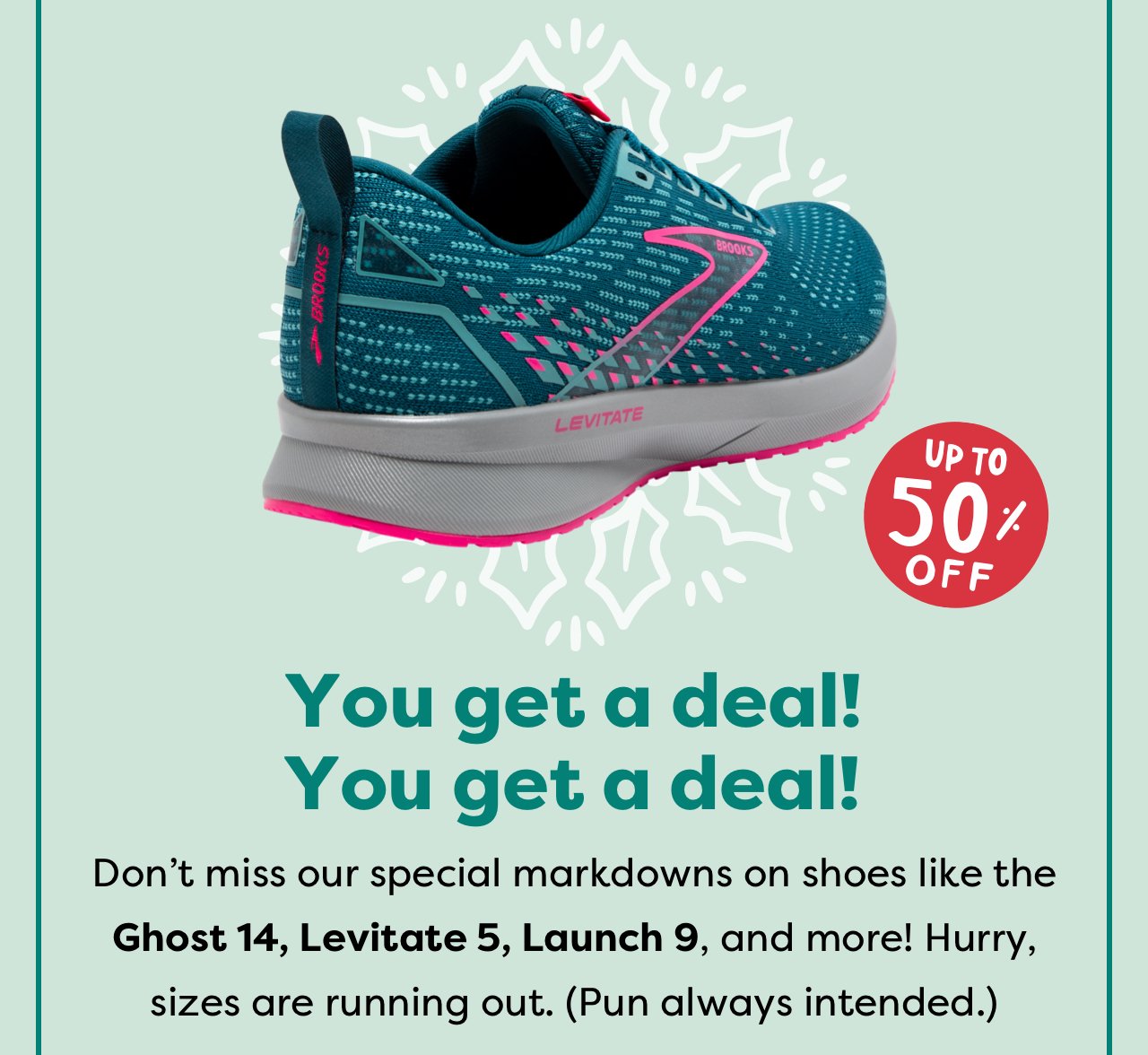 UP TO 50% OFF | You get a deal! You get a deal! | Don't miss our special markdowns on shoes like the Ghost 14, Levitate 5, Launch 9, and more! Hurry, sizes are running out. (Pun always intended.)