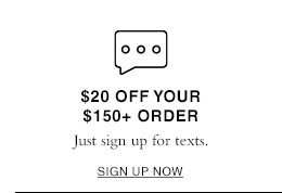 $20 Off Your $150+ Order. Just sign up for texts. SIGN UP NOW