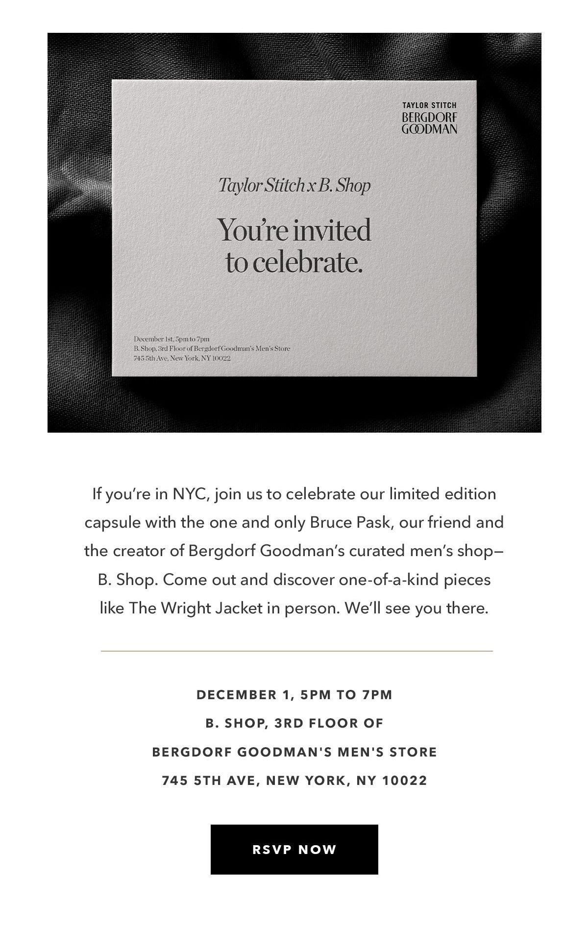 If you’re in NYC, join us to celebrate our limited edition capsule with the one and only Bruce Pask, our friend and the creator of Bergdorf Goodman’s curated men’s shop—B. Shop. Come out and discover one-of-a-kind pieces like The Wright Jacket in person. We’ll see you there.