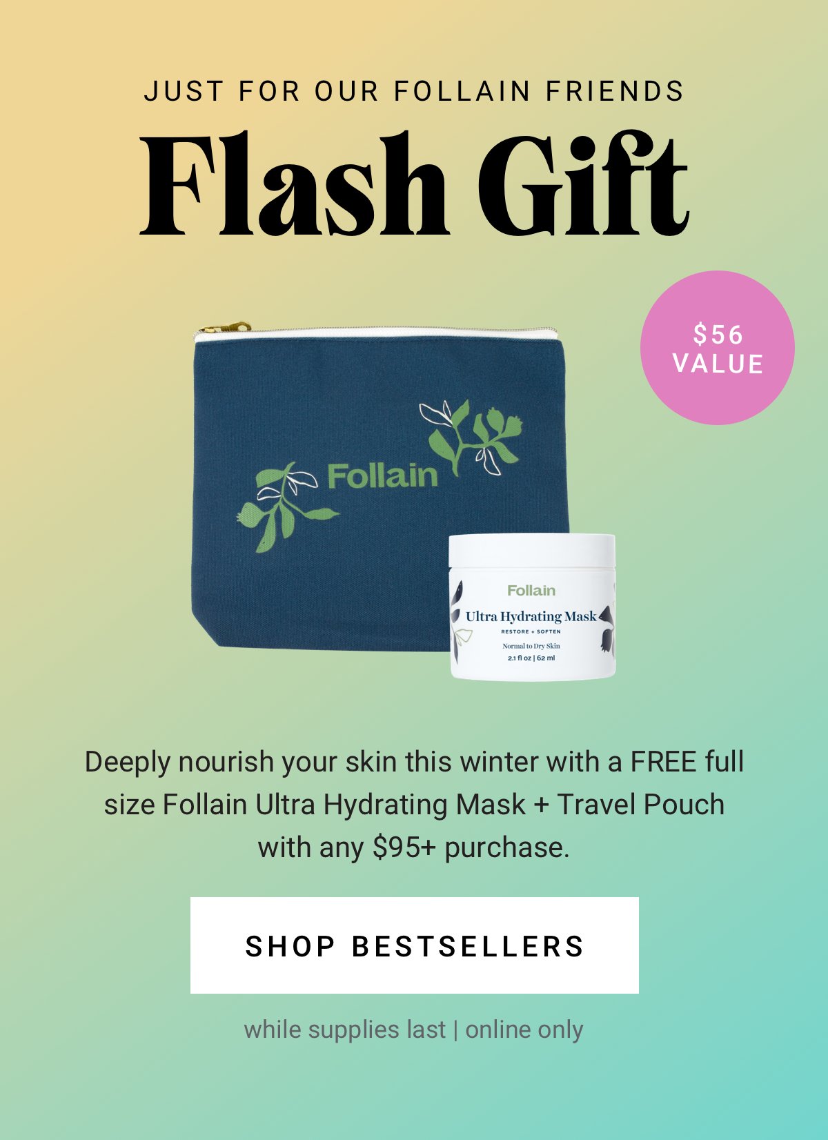 Free full size Follain Ultra Hydrating Mask + Travel Pouch with any $95+ purchase. Shop Bestsellers