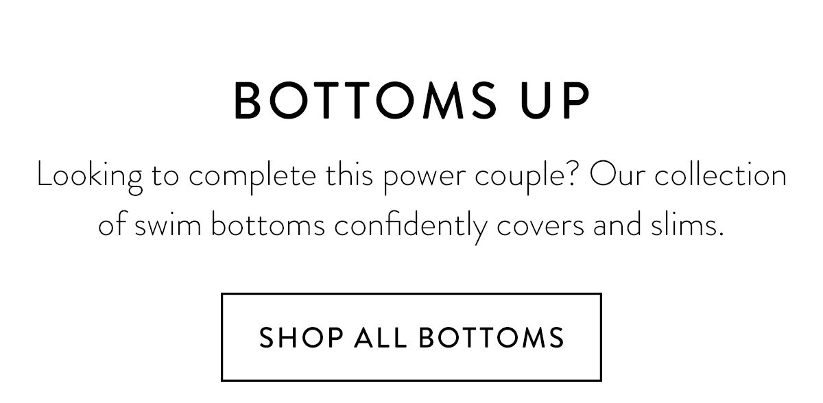 BOTTOMS UP / Looking to complete this power couple? Our collection of swim bottoms confidently covers and slims. / Shop All Bottoms