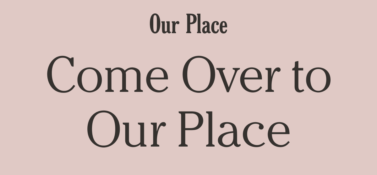 Our Place | Come Over to Our Place