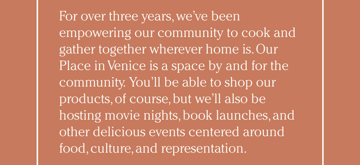 For over three years, we’ve been empowering our community to cook and gather together wherever home is. Our Place in Venice is a space by and for the community. You’ll be able to shop our products, of course, but we’ll also be hosting moving nights, book launched, and other delicious events centered around food, culture, and representation.