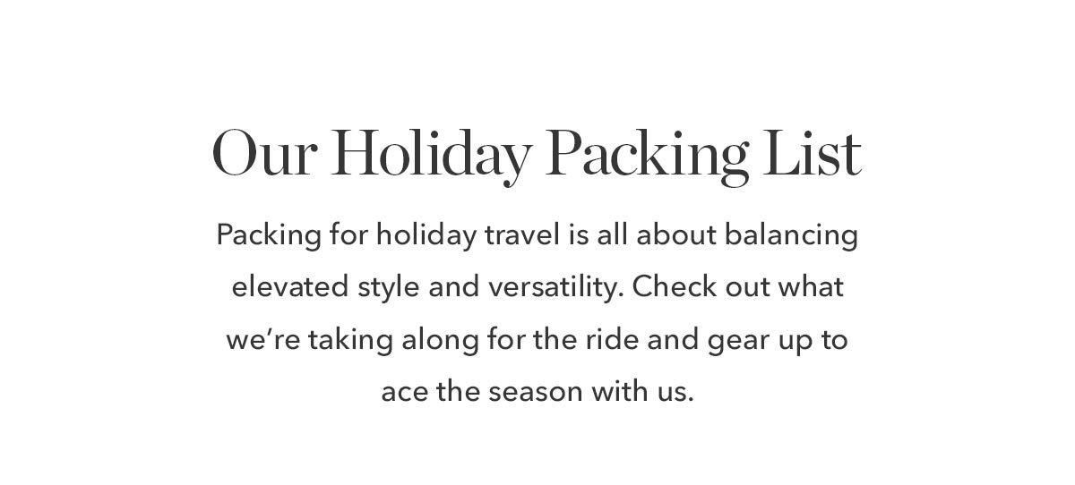 Our Holiday Packing List Packing for holiday travel is all about balancing elevated style and versatility. Check out what we’re taking along for the ride and gear up to ace the season with us. 