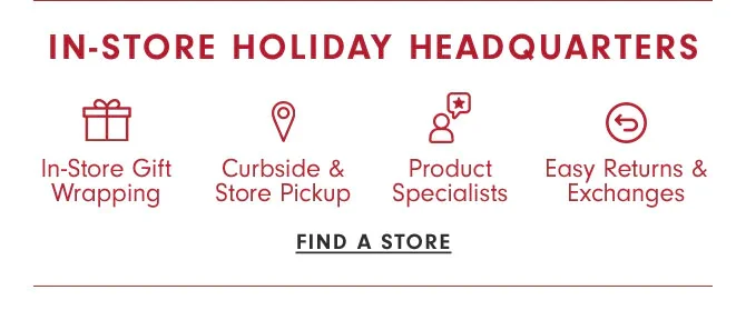 IN-STORE HOLIDAY HEADQUARTERS - In-Store Gift Wrapping, Curbside & Store Pickup, Product Specialists, Easy Returns & Exchanges - FIND A STORE